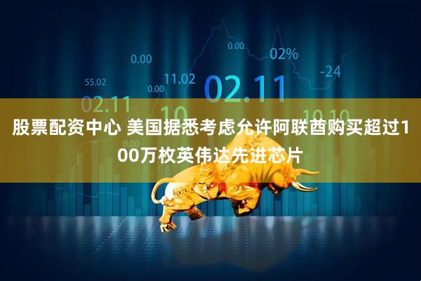 股票配资中心 美国据悉考虑允许阿联酋购买超过100万枚英伟达先进芯片