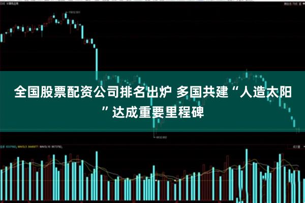 全国股票配资公司排名出炉 多国共建“人造太阳”达成重要里程碑