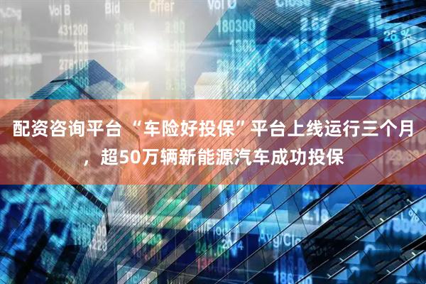 配资咨询平台 “车险好投保”平台上线运行三个月，超50万辆新能源汽车成功投保