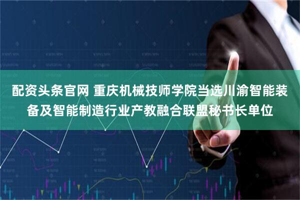 配资头条官网 重庆机械技师学院当选川渝智能装备及智能制造行业产教融合联盟秘书长单位