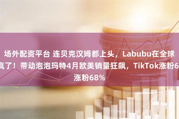 场外配资平台 连贝克汉姆都上头，Labubu在全球杀疯了！带动泡泡玛特4月欧美销量狂飙，TikTok涨粉68%