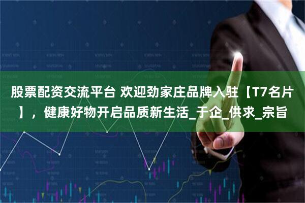 股票配资交流平台 欢迎劲家庄品牌入驻【T7名片】，健康好物开启品质新生活_于企_供求_宗旨
