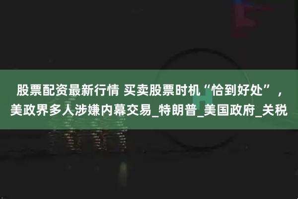 股票配资最新行情 买卖股票时机“恰到好处” ，美政界多人涉嫌内幕交易_特朗普_美国政府_关税