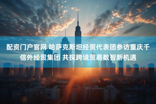 配资门户官网 哈萨克斯坦经贸代表团参访重庆千信外经贸集团 共探跨境贸易数智新机遇