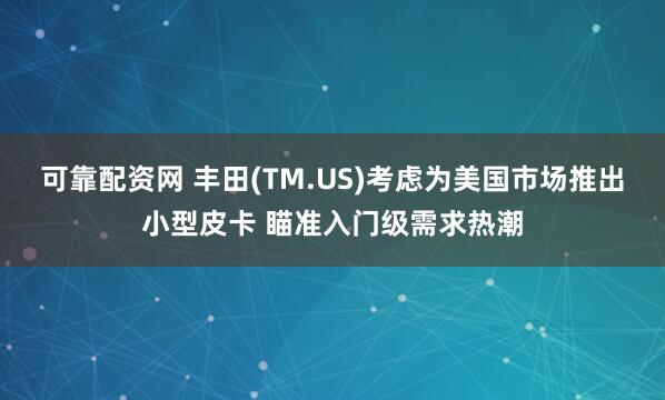 可靠配资网 丰田(TM.US)考虑为美国市场推出小型皮卡 瞄准入门级需求热潮