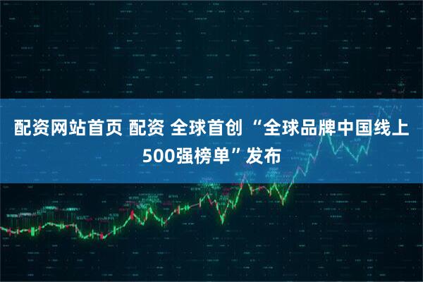 配资网站首页 配资 全球首创 “全球品牌中国线上500强榜单”发布
