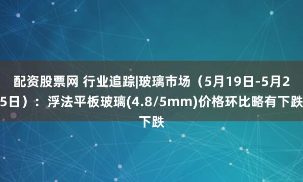 配资股票网 行业追踪|玻璃市场（5月19日-5月25日）：浮法平板玻璃(4.8/5mm)价格环比略有下跌
