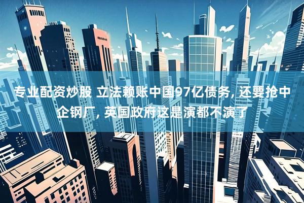 专业配资炒股 立法赖账中国97亿债务, 还要抢中企钢厂, 英国政府这是演都不演了