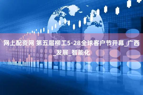网上配资网 第五届柳工5·28全球客户节开幕_广西_发展_智能化