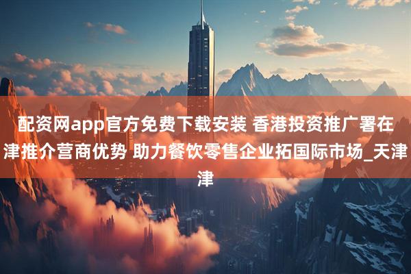 配资网app官方免费下载安装 香港投资推广署在津推介营商优势 助力餐饮零售企业拓国际市场_天津
