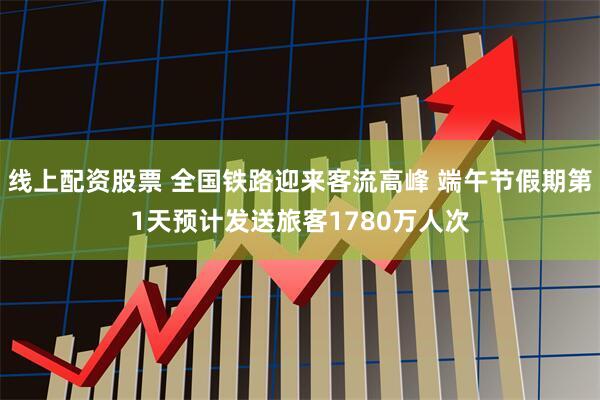 线上配资股票 全国铁路迎来客流高峰 端午节假期第1天预计发送旅客1780万人次