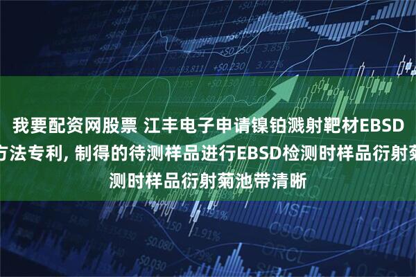 我要配资网股票 江丰电子申请镍铂溅射靶材EBSD检测制样方法专利, 制得的待测样品进行EBSD检测时样品衍射菊池带清晰