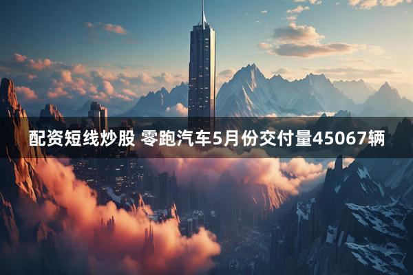 配资短线炒股 零跑汽车5月份交付量45067辆