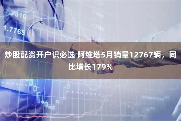 炒股配资开户识必选 阿维塔5月销量12767辆，同比增长179%