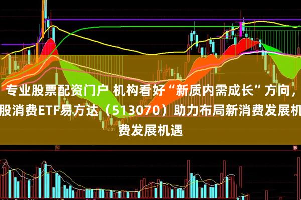 专业股票配资门户 机构看好“新质内需成长”方向，港股消费ETF易方达（513070）助力布局新消费发展机遇