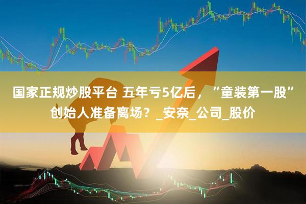 国家正规炒股平台 五年亏5亿后，“童装第一股”创始人准备离场？_安奈_公司_股价