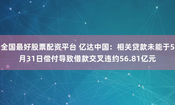 全国最好股票配资平台 亿达中国：相关贷款未能于5月31日偿付导致借款交叉违约56.81亿元