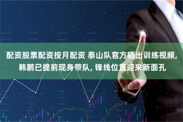 配资股票配资按月配资 泰山队官方晒出训练视频, 韩鹏已提前现身带队, 锋线位置迎来新面孔
