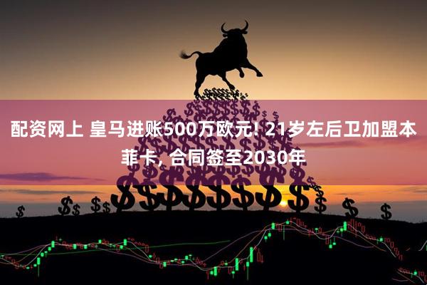 配资网上 皇马进账500万欧元! 21岁左后卫加盟本菲卡, 合同签至2030年