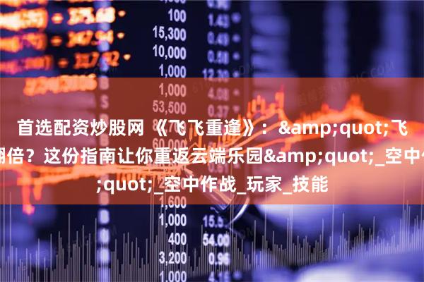 首选配资炒股网 《飞飞重逢》：&quot;飞行+冒险=快乐翻倍？这份指南让你重返云端乐园&quot;_空中作战_玩家_技能