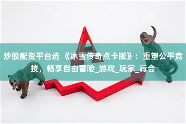 炒股配资平台选 《冰雪传奇点卡版》：重塑公平竞技，畅享自由冒险_游戏_玩家_行会