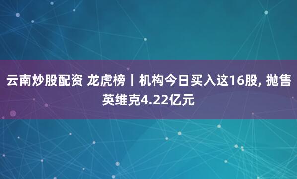 云南炒股配资 龙虎榜丨机构今日买入这16股, 抛售英维克4.22亿元