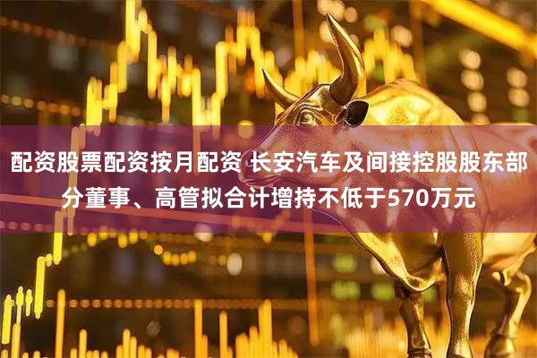 配资股票配资按月配资 长安汽车及间接控股股东部分董事、高管拟合计增持不低于570万元