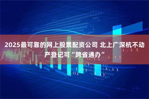 2025最可靠的网上股票配资公司 北上广深杭不动产登记可“跨省通办”
